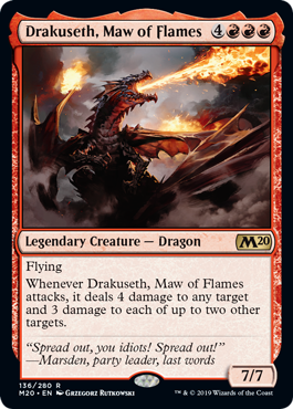 Drakuseth, Maw of Flames
 Flying
Whenever Drakuseth, Maw of Flames attacks, it deals 4 damage to any target and 3 damage to each of up to two other targets.